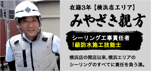 在籍3年【横浜店エリア】みやざき親方。シーリング工事責任者1級防水施工技能士。横浜店の開店以来、横浜エリアのシーリングのすべてに責任を負う漢。