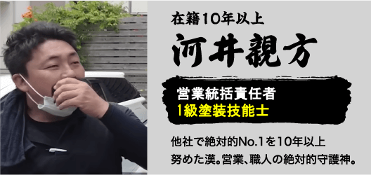 在籍10年以上河井親方。営業統括責任者1級塗装技能士。他社で絶対的No.1を10年以上努めた漢。営業、職人の絶対的守護神。