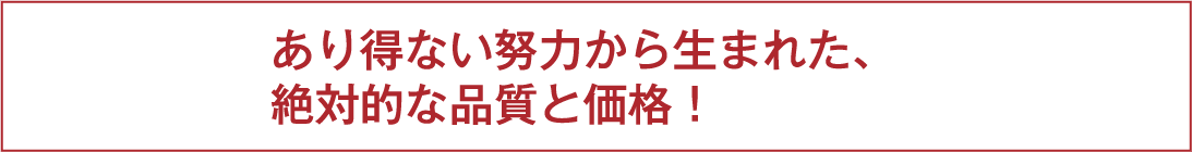 あり得ない努力から生まれた、絶対的な品質と価格！