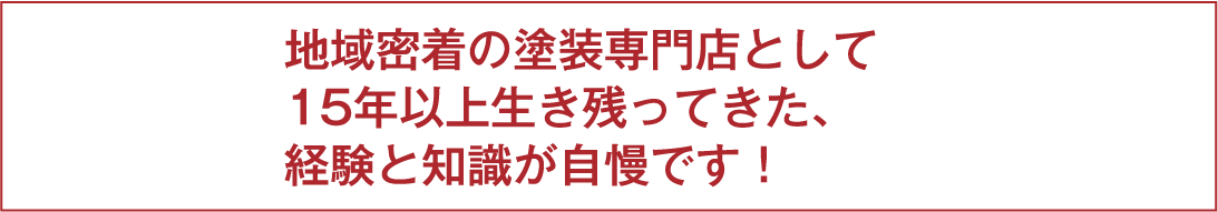 地域密着の塗装専門店として15年以上生き残ってきた、経験と知識が自慢です！